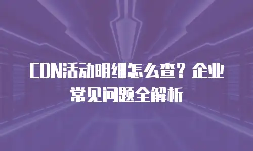 CDN活动明细怎么查？企业常见问题全解析