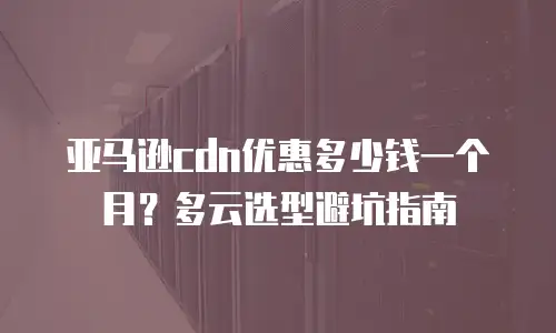 亚马逊cdn优惠多少钱一个月？多云选型避坑指南