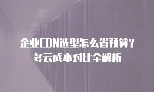 企业CDN选型怎么省预算？多云成本对比全解析