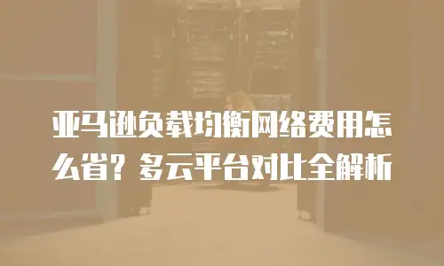 亚马逊负载均衡网络费用怎么省？多云平台对比全解析