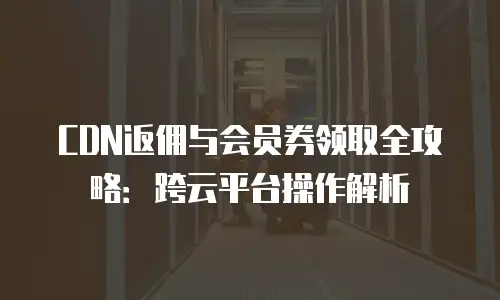 CDN返佣与会员券领取全攻略：跨云平台操作解析