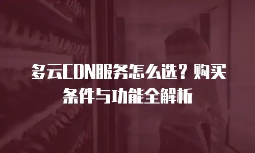 多云CDN服务怎么选？购买条件与功能全解析