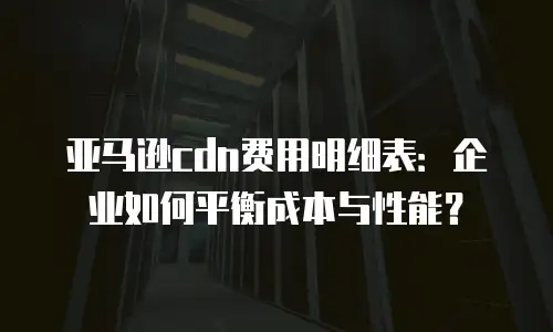 亚马逊cdn费用明细表：企业如何平衡成本与性能？