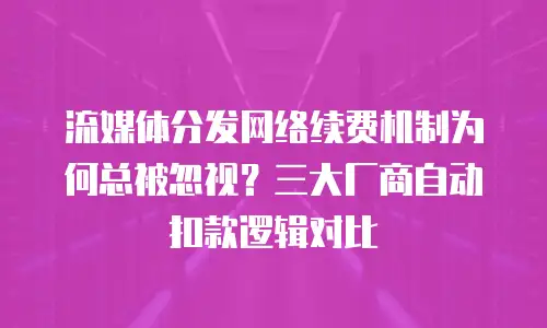 流媒体分发网络续费机制为何总被忽视？三大厂商自动扣款逻辑对比