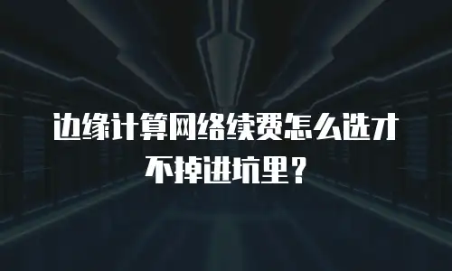 边缘计算网络续费怎么选才不掉进坑里？