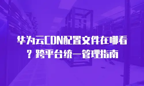 华为云CDN配置文件在哪看？跨平台统一管理指南
