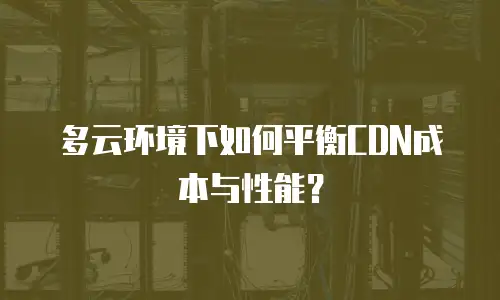 多云环境下如何平衡CDN成本与性能？