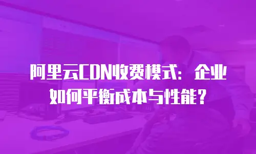 阿里云CDN收费模式：企业如何平衡成本与性能？