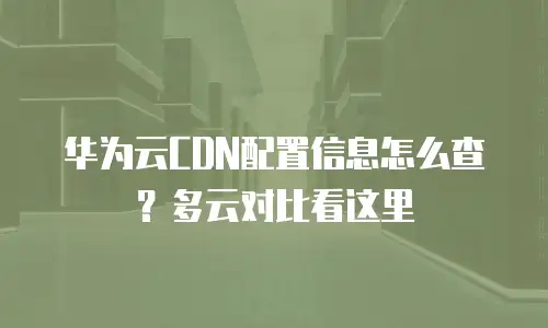 华为云CDN配置信息怎么查？多云对比看这里