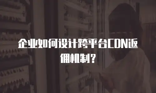企业如何设计跨平台CDN返佣机制？