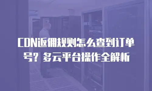 CDN返佣规则怎么查到订单号？多云平台操作全解析