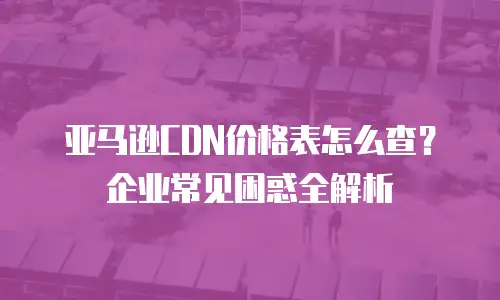亚马逊CDN价格表怎么查？企业常见困惑全解析