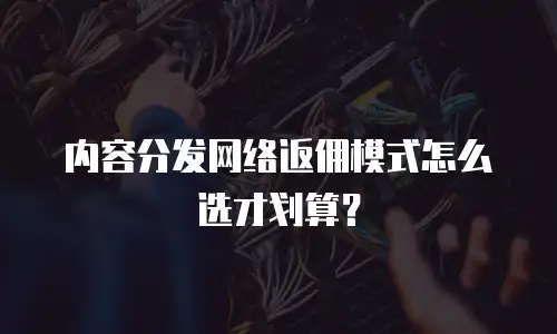内容分发网络返佣模式怎么选才划算？