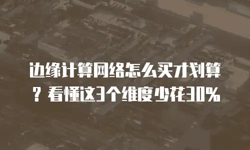 边缘计算网络怎么买才划算？看懂这3个维度少花30%