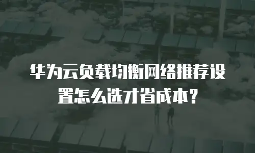华为云负载均衡网络推荐设置怎么选才省成本？
