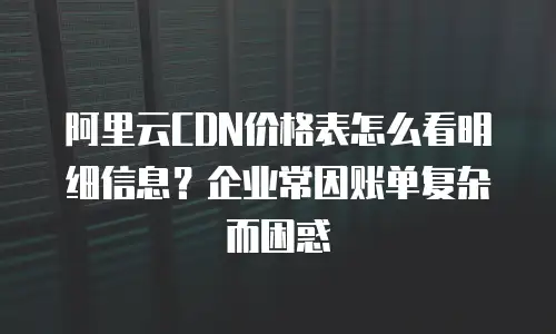 阿里云CDN价格表怎么看明细信息？企业常因账单复杂而困惑