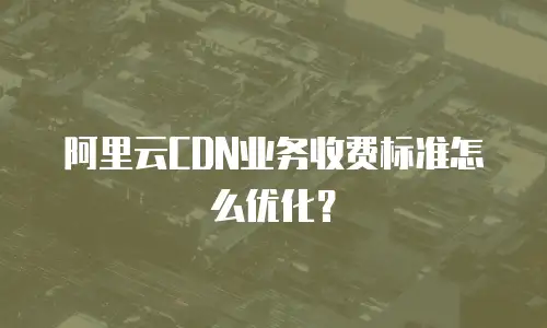 阿里云CDN业务收费标准怎么优化？