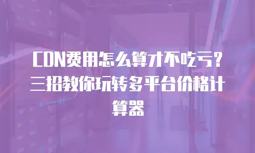 CDN费用怎么算才不吃亏？三招教你玩转多平台价格计算器
