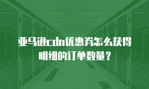 亚马逊cdn优惠券怎么获得明细的订单数量？