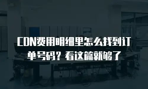 CDN费用明细里怎么找到订单号码？看这篇就够了