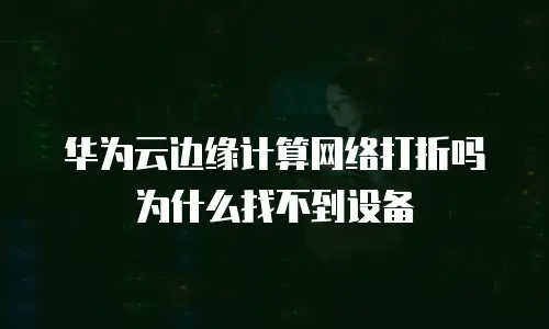 华为云边缘计算网络打折吗为什么找不到设备