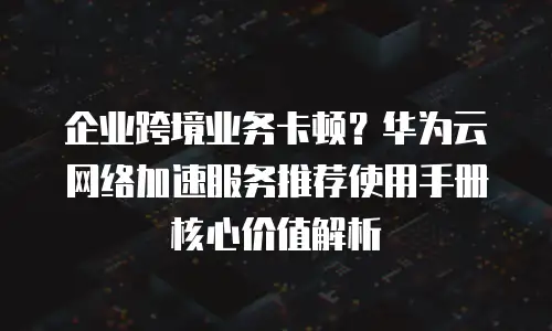 企业跨境业务卡顿？华为云网络加速服务推荐使用手册核心价值解析
