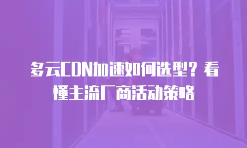 多云CDN加速如何选型？看懂主流厂商活动策略