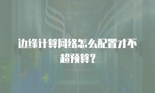 边缘计算网络怎么配置才不超预算？