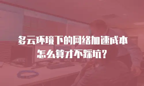 多云环境下的网络加速成本怎么算才不踩坑？