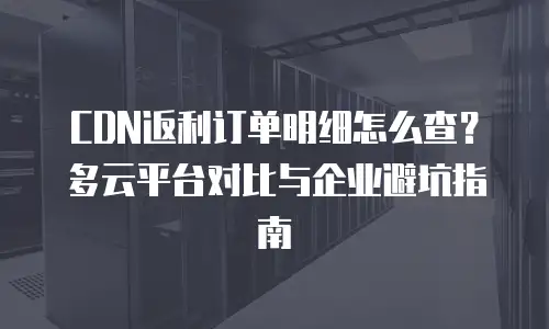 CDN返利订单明细怎么查？多云平台对比与企业避坑指南
