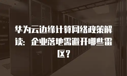 华为云边缘计算网络政策解读：企业落地需避开哪些雷区？