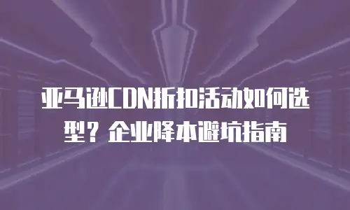 亚马逊CDN折扣活动如何选型？企业降本避坑指南