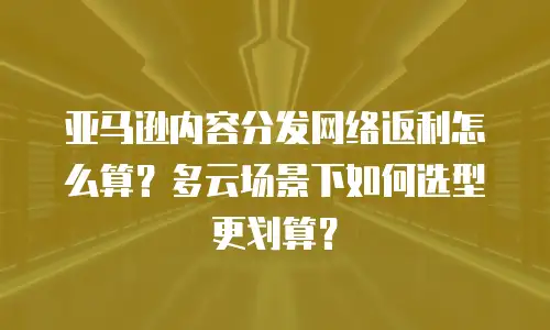 亚马逊内容分发网络返利怎么算？多云场景下如何选型更划算？