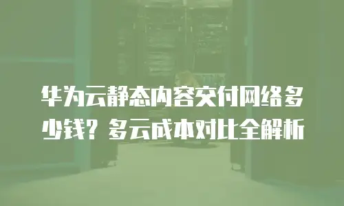 华为云静态内容交付网络多少钱？多云成本对比全解析