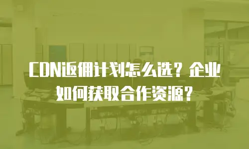 CDN返佣计划怎么选？企业如何获取合作资源？