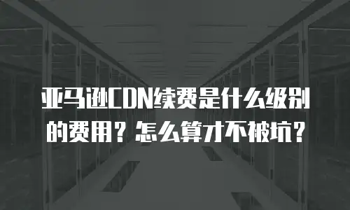 亚马逊CDN续费是什么级别的费用？怎么算才不被坑？