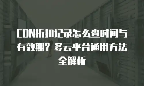 CDN折扣记录怎么查时间与有效期？多云平台通用方法全解析