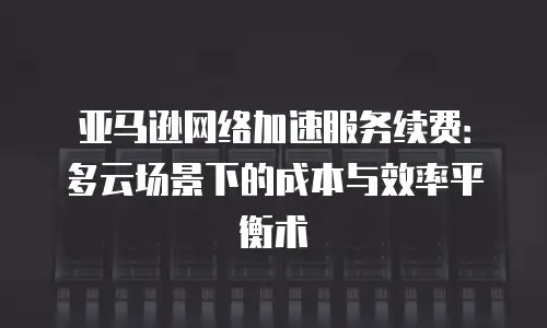 亚马逊网络加速服务续费：多云场景下的成本与效率平衡术