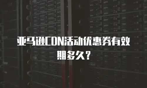 亚马逊CDN活动优惠券有效期多久？