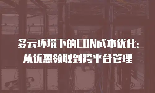 多云环境下的CDN成本优化：从优惠领取到跨平台管理