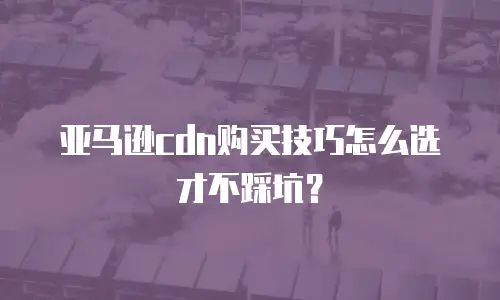 亚马逊cdn购买技巧怎么选才不踩坑？