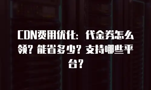 CDN费用优化：代金券怎么领？能省多少？支持哪些平台？