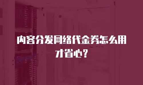 内容分发网络代金券怎么用才省心？