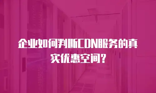企业如何判断CDN服务的真实优惠空间？