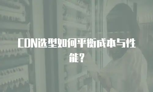 CDN选型如何平衡成本与性能？