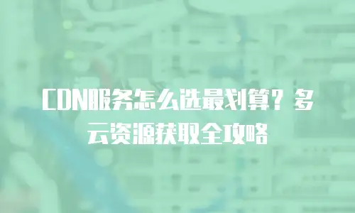 CDN服务怎么选最划算？多云资源获取全攻略