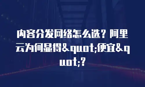 内容分发网络怎么选？阿里云为何显得"便宜"？