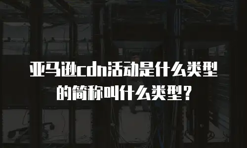 亚马逊cdn活动是什么类型的简称叫什么类型？