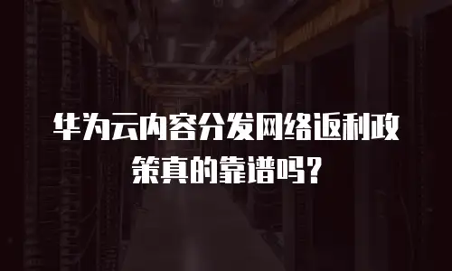 华为云内容分发网络返利政策真的靠谱吗？