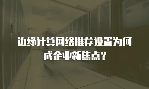 边缘计算网络推荐设置为何成企业新焦点？